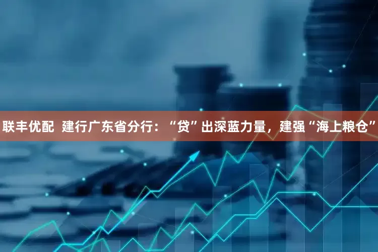 联丰优配  建行广东省分行：“贷”出深蓝力量，建强“海上粮仓”
