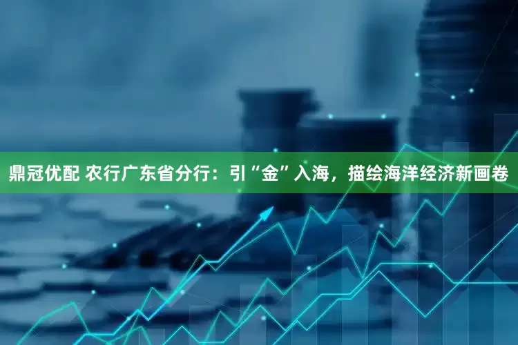 鼎冠优配 农行广东省分行：引“金”入海，描绘海洋经济新画卷