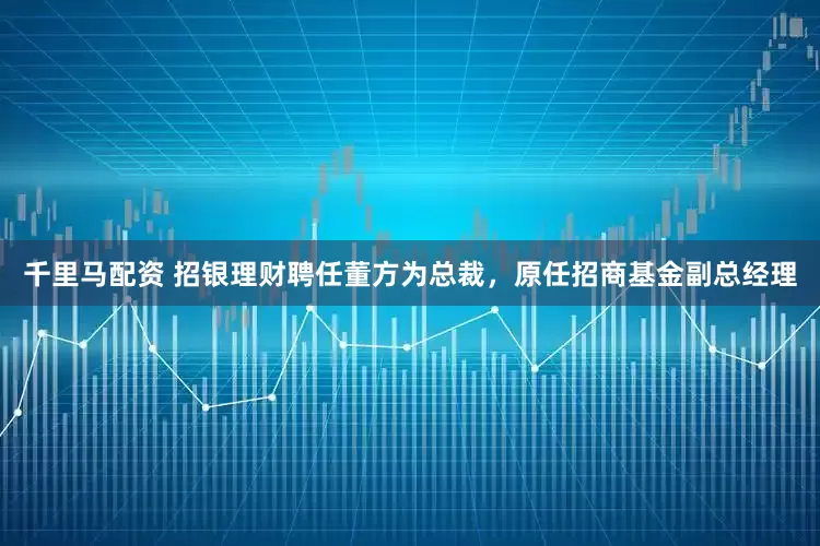 千里马配资 招银理财聘任董方为总裁，原任招商基金副总经理