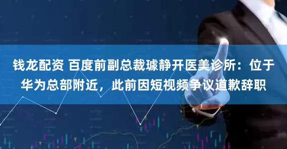 钱龙配资 百度前副总裁璩静开医美诊所：位于华为总部附近，此前因短视频争议道歉辞职