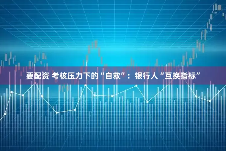 要配资 考核压力下的“自救”：银行人“互换指标”