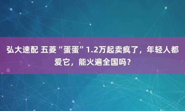 弘大速配 五菱“蛋蛋”1.2万起卖疯了，年轻人都爱它，能火遍全国吗？
