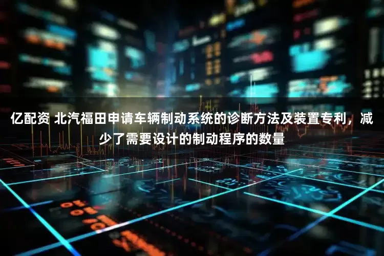 亿配资 北汽福田申请车辆制动系统的诊断方法及装置专利，减少了需要设计的制动程序的数量