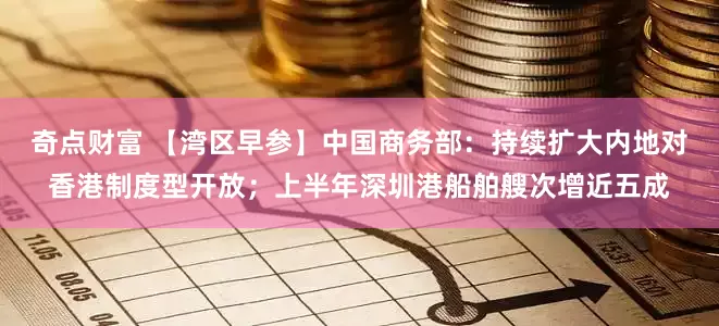 奇点财富 【湾区早参】中国商务部：持续扩大内地对香港制度型开放；上半年深圳港船舶艘次增近五成