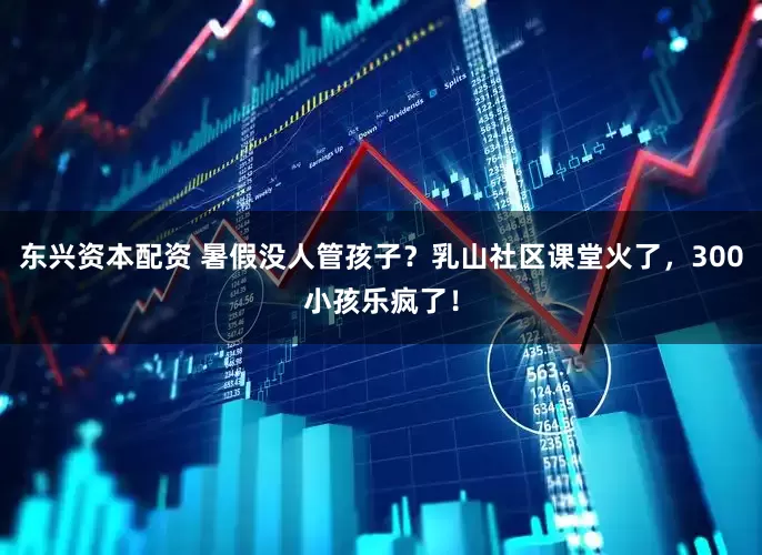 东兴资本配资 暑假没人管孩子？乳山社区课堂火了，300小孩乐疯了！