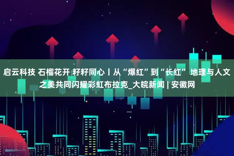 启云科技 石榴花开 籽籽同心丨从“爆红”到“长红” 地理与人文之美共同闪耀彩虹布拉克_大皖新闻 | 安徽网