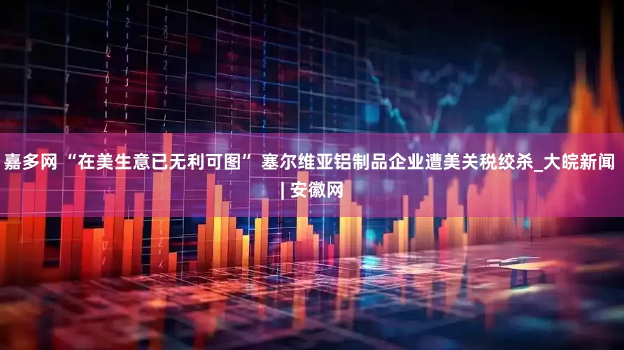 嘉多网 “在美生意已无利可图” 塞尔维亚铝制品企业遭美关税绞杀_大皖新闻 | 安徽网