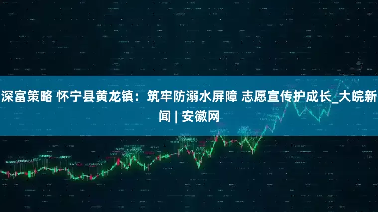 深富策略 怀宁县黄龙镇：筑牢防溺水屏障 志愿宣传护成长_大皖新闻 | 安徽网