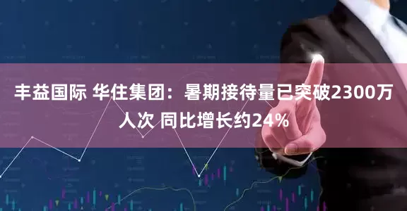 丰益国际 华住集团：暑期接待量已突破2300万人次 同比增长约24%