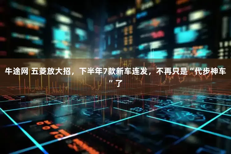 牛途网 五菱放大招，下半年7款新车连发，不再只是“代步神车”了