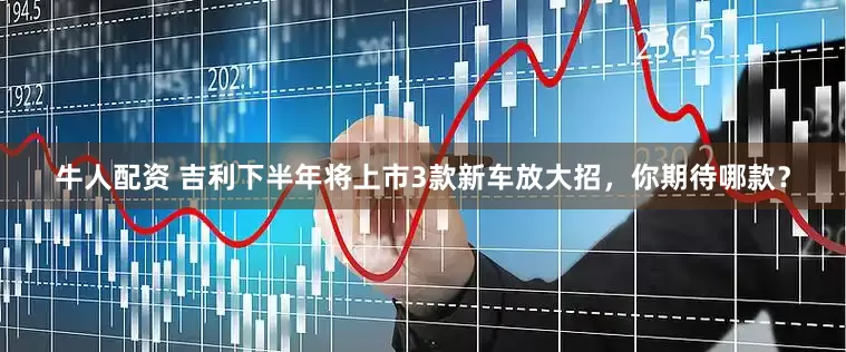 牛人配资 吉利下半年将上市3款新车放大招，你期待哪款？