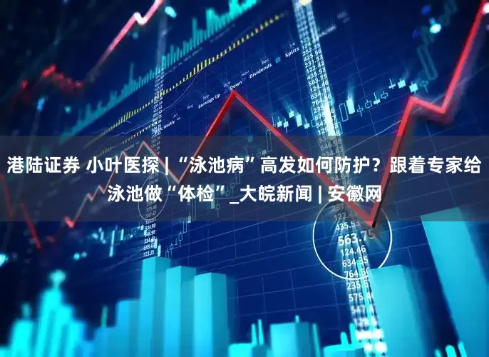 港陆证券 小叶医探 | “泳池病”高发如何防护？跟着专家给泳池做“体检”_大皖新闻 | 安徽网