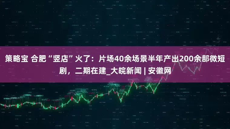 策略宝 合肥“竖店”火了：片场40余场景半年产出200余部微短剧，二期在建_大皖新闻 | 安徽网