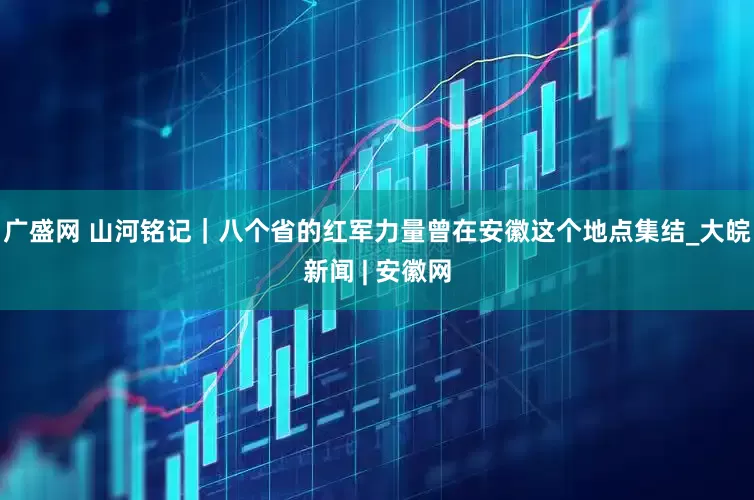 广盛网 山河铭记｜八个省的红军力量曾在安徽这个地点集结_大皖新闻 | 安徽网