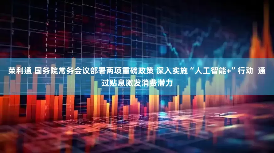 荣利通 国务院常务会议部署两项重磅政策 深入实施“人工智能+”行动  通过贴息激发消费潜力
