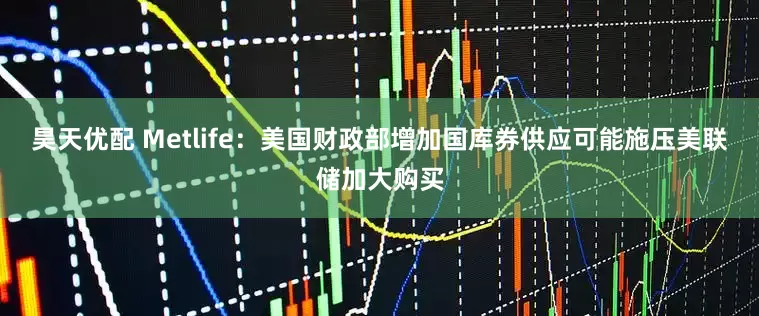 昊天优配 Metlife：美国财政部增加国库券供应可能施压美联储加大购买