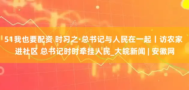 51我也要配资 时习之·总书记与人民在一起丨访农家 进社区 总书记时时牵挂人民_大皖新闻 | 安徽网