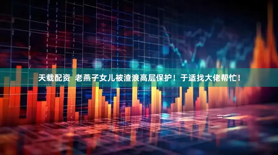 天载配资  老燕子女儿被渣浪高层保护！于适找大佬帮忙！