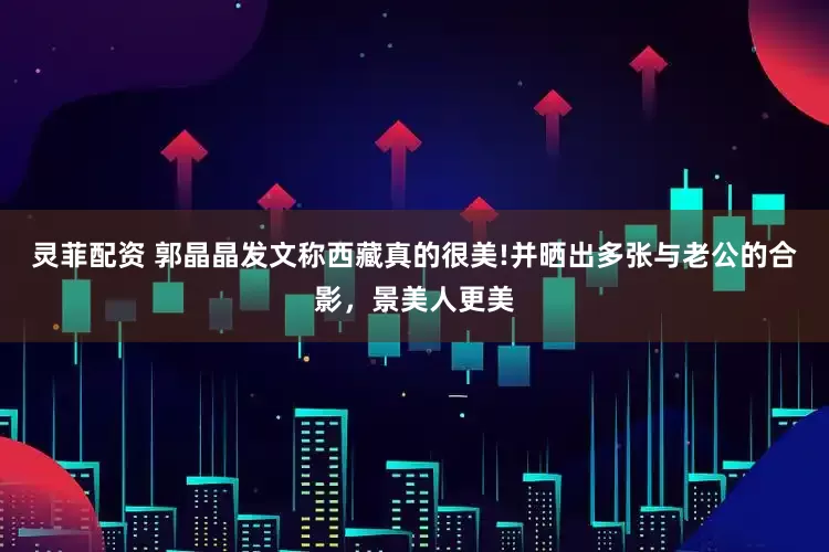 灵菲配资 郭晶晶发文称西藏真的很美!并晒出多张与老公的合影，景美人更美