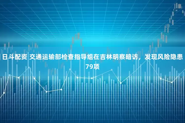日斗配资 交通运输部检查指导组在吉林明察暗访，发现风险隐患79项