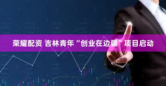 荣耀配资 吉林青年“创业在边疆”项目启动