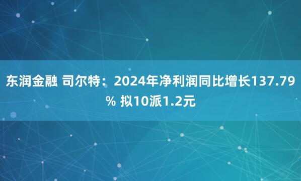 东润金融 司尔特：2024年净利润同比增长137.79% 拟10派1.2元