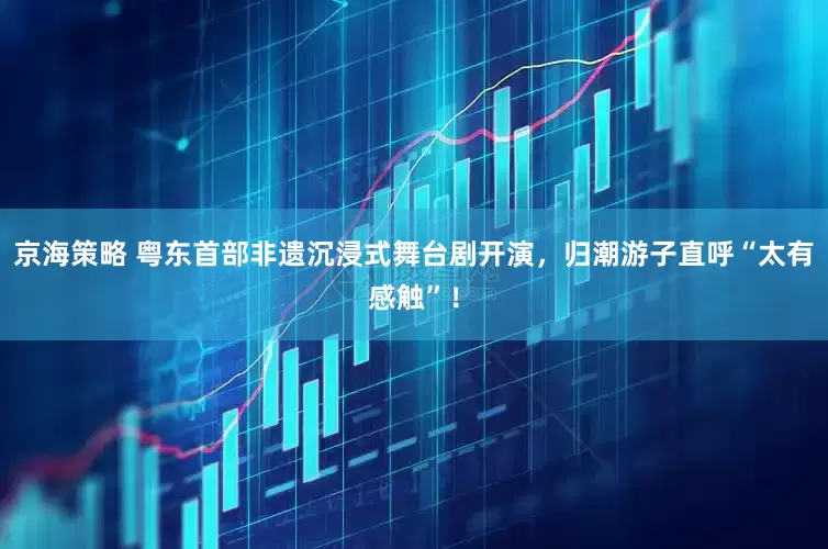 京海策略 粤东首部非遗沉浸式舞台剧开演，归潮游子直呼“太有感触”！