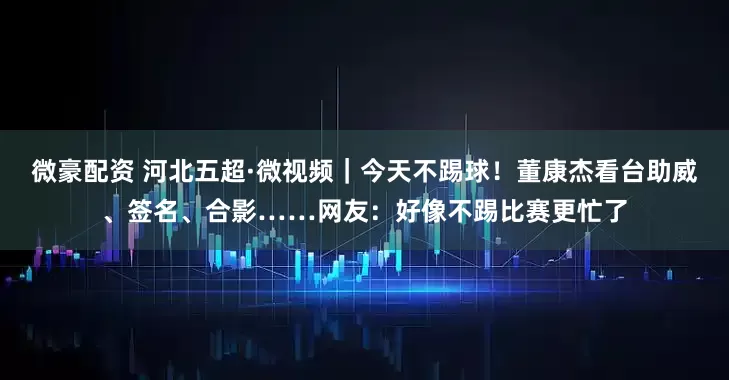 微豪配资 河北五超·微视频｜今天不踢球！董康杰看台助威、签名、合影……网友：好像不踢比赛更忙了