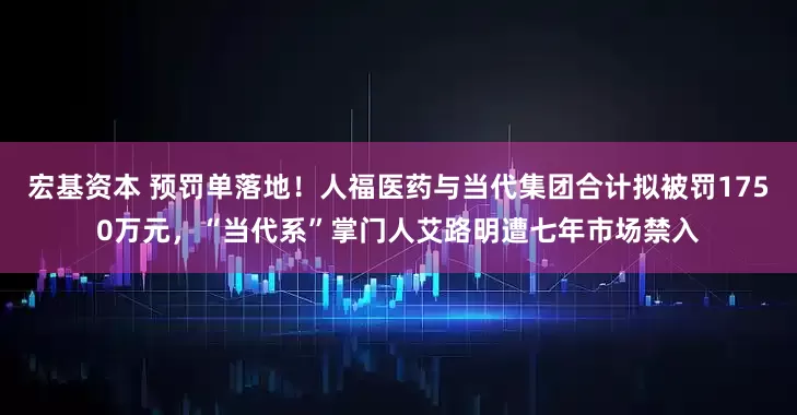 宏基资本 预罚单落地！人福医药与当代集团合计拟被罚1750万元，“当代系”掌门人艾路明遭七年市场禁入