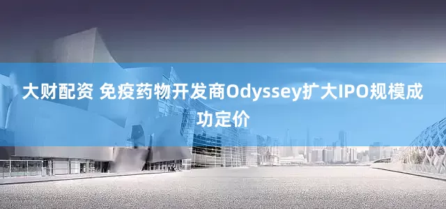 大财配资 免疫药物开发商Odyssey扩大IPO规模成功定价